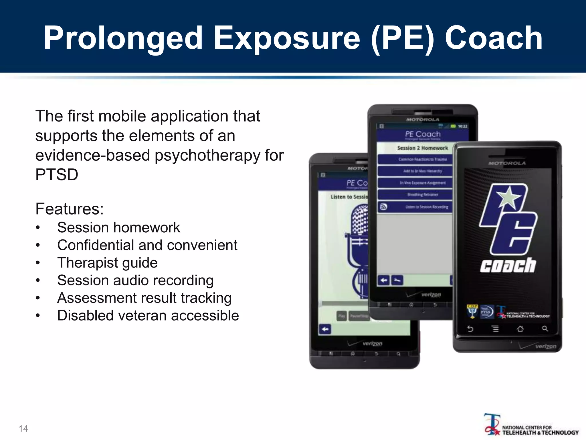 Prolonged Exposure (PE) Coach
The first mobile application that
supports the elements of an
evidence-based psychotherapy for
PTSD
Features:
•
•
•
•
•
•

14

Session homework
Confidential and convenient
Therapist guide
Session audio recording
Assessment result tracking
Disabled veteran accessible

 