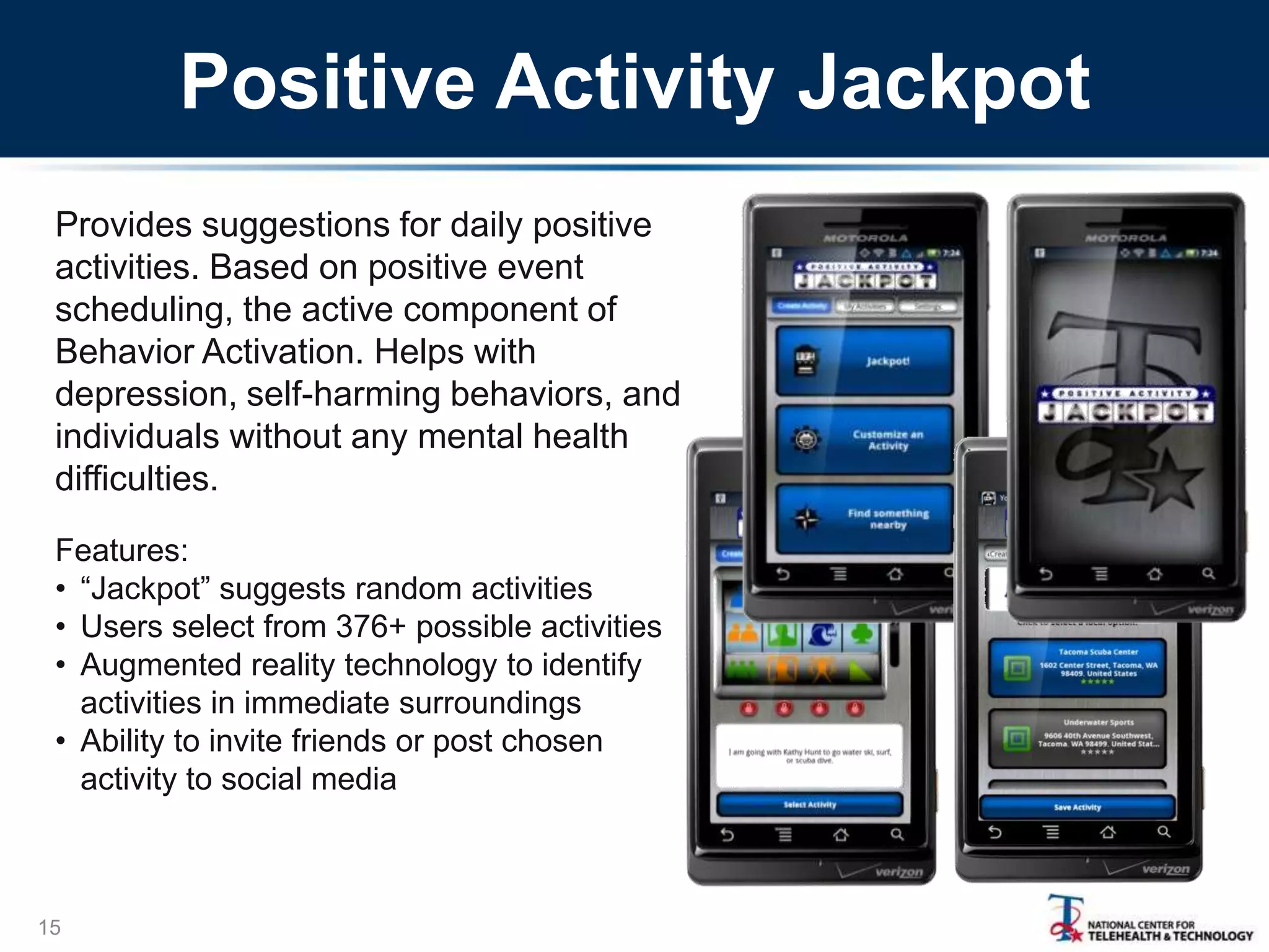 Positive Activity Jackpot
Provides suggestions for daily positive
activities. Based on positive event
scheduling, the active component of
Behavior Activation. Helps with
depression, self-harming behaviors, and
individuals without any mental health
difficulties.
Features:
• “Jackpot” suggests random activities
• Users select from 376+ possible activities
• Augmented reality technology to identify
activities in immediate surroundings
• Ability to invite friends or post chosen
activity to social media

15

 