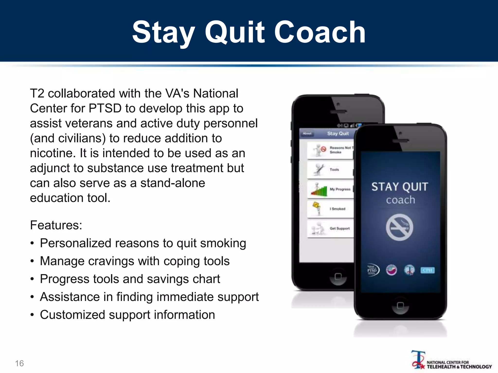 Stay Quit Coach
T2 collaborated with the VA's National
Center for PTSD to develop this app to
assist veterans and active duty personnel
(and civilians) to reduce addition to
nicotine. It is intended to be used as an
adjunct to substance use treatment but
can also serve as a stand-alone
education tool.

Features:
• Personalized reasons to quit smoking
• Manage cravings with coping tools
• Progress tools and savings chart
• Assistance in finding immediate support
• Customized support information

16

 