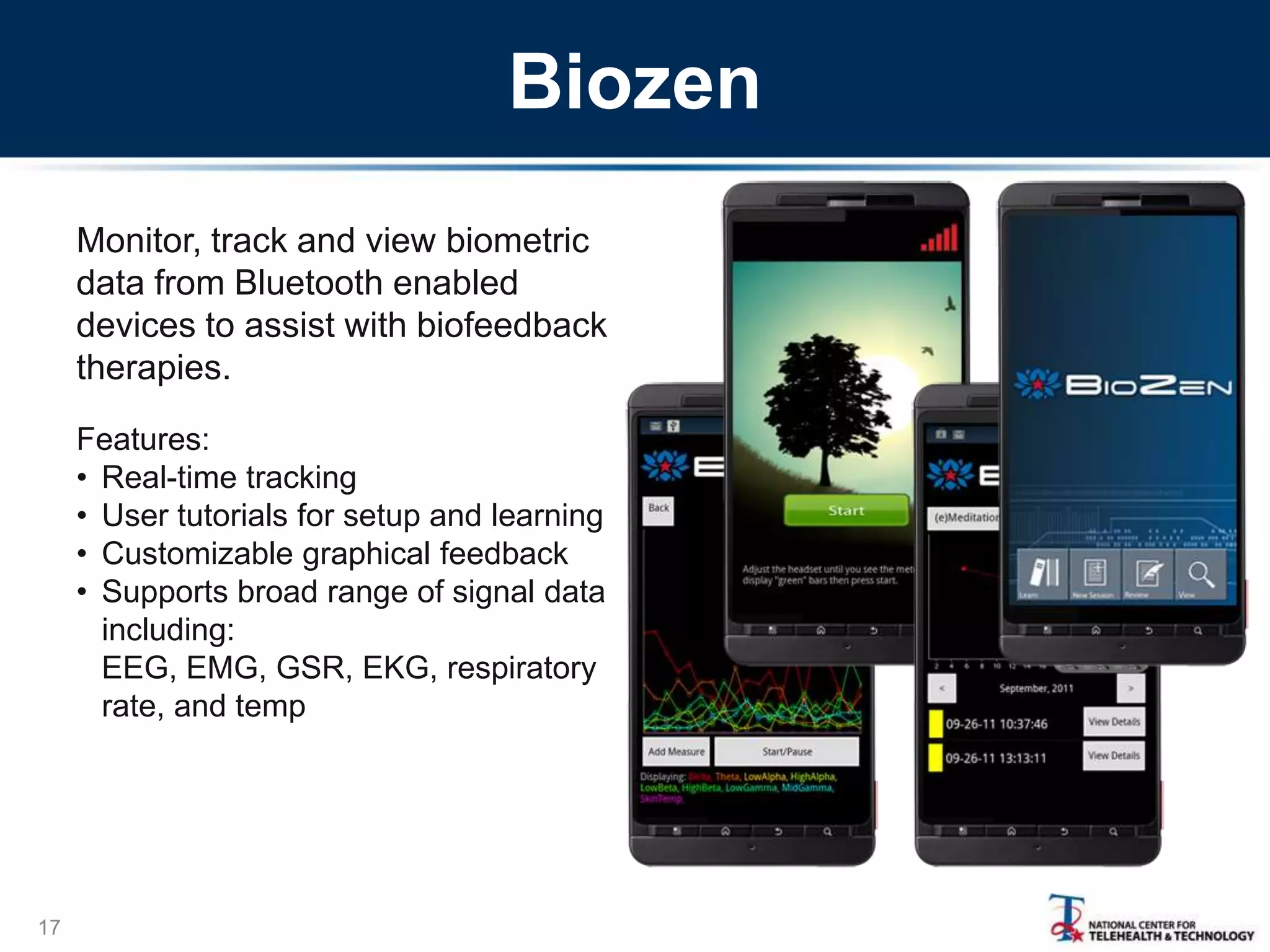 Biozen
Monitor, track and view biometric
data from Bluetooth enabled
devices to assist with biofeedback
therapies.
Features:
• Real-time tracking
• User tutorials for setup and learning
• Customizable graphical feedback
• Supports broad range of signal data
including:
EEG, EMG, GSR, EKG, respiratory
rate, and temp

17

 