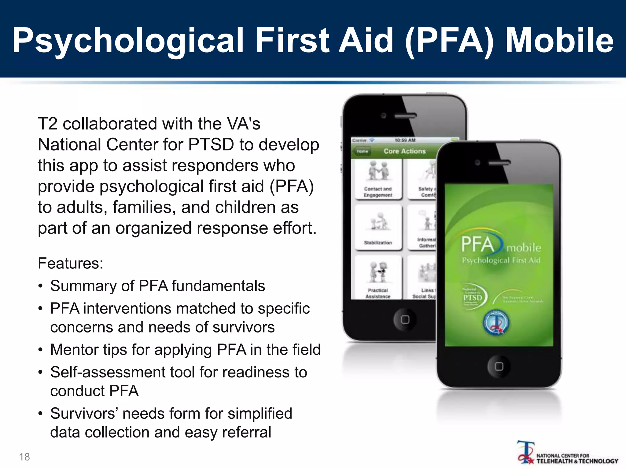 Psychological First Aid (PFA) Mobile
T2 collaborated with the VA's
National Center for PTSD to develop
this app to assist responders who
provide psychological first aid (PFA)
to adults, families, and children as
part of an organized response effort.
Features:
• Summary of PFA fundamentals
• PFA interventions matched to specific
concerns and needs of survivors
• Mentor tips for applying PFA in the field
• Self-assessment tool for readiness to
conduct PFA
• Survivors’ needs form for simplified
data collection and easy referral
18

 
