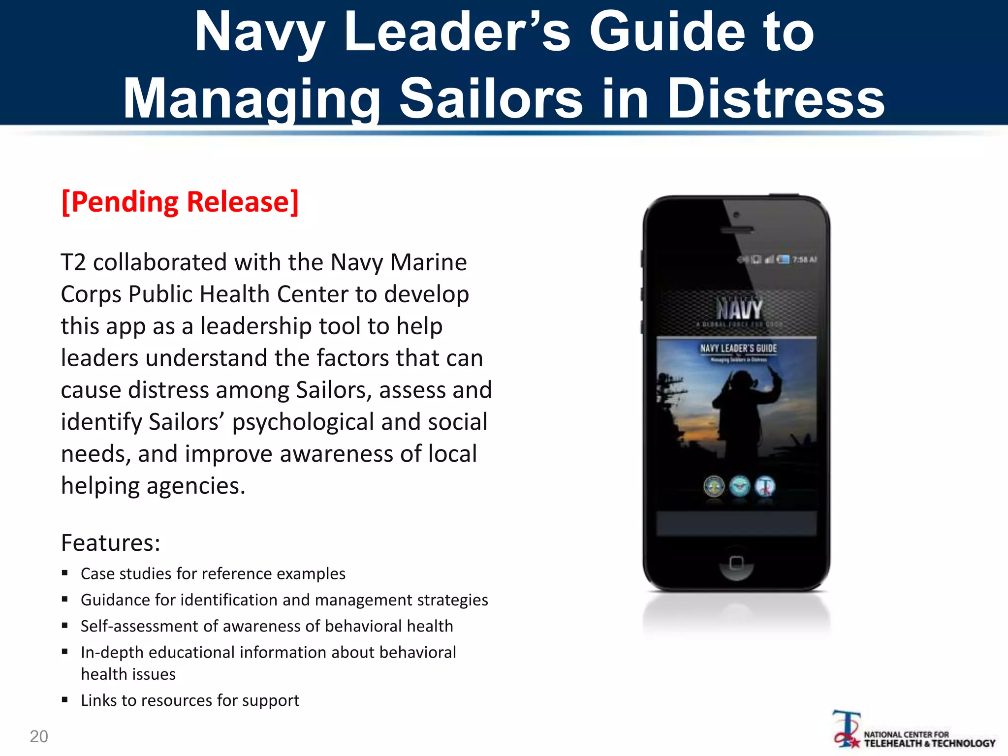 Navy Leader’s Guide to
Managing Sailors in Distress
[Pending Release]
T2 collaborated with the Navy Marine
Corps Public Health Center to develop
this app as a leadership tool to help
leaders understand the factors that can
cause distress among Sailors, assess and
identify Sailors’ psychological and social
needs, and improve awareness of local
helping agencies.
Features:





Case studies for reference examples
Guidance for identification and management strategies
Self-assessment of awareness of behavioral health
In-depth educational information about behavioral
health issues
 Links to resources for support
20

 