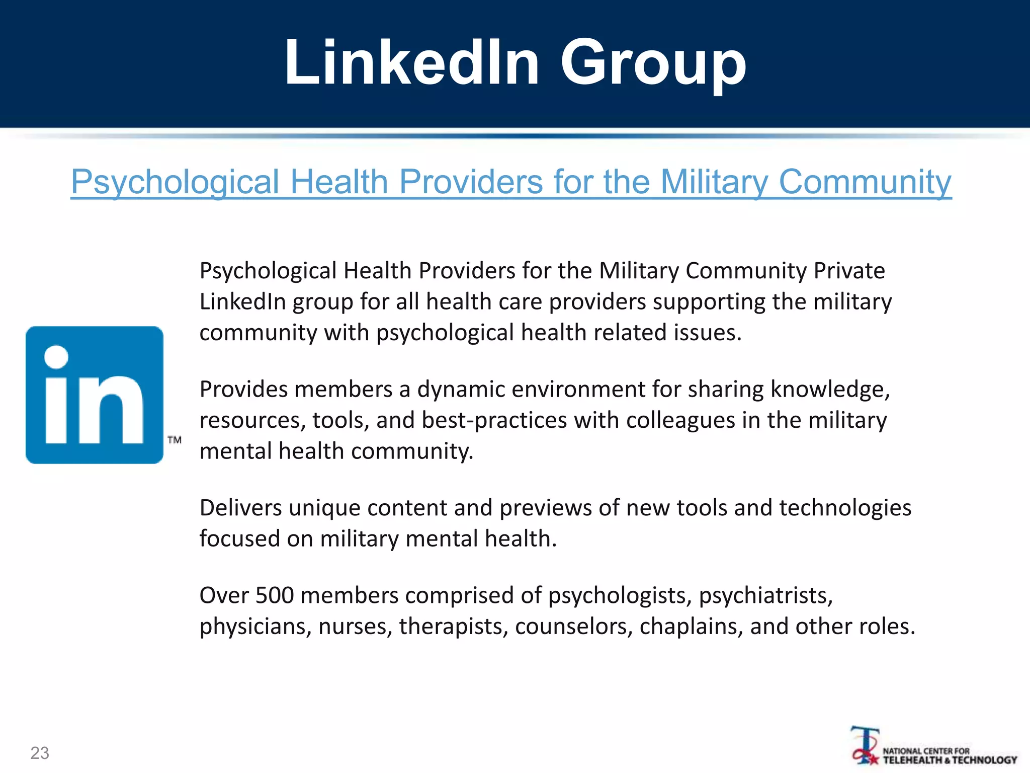 LinkedIn Group
Psychological Health Providers for the Military Community
Psychological Health Providers for the Military Community Private
LinkedIn group for all health care providers supporting the military
community with psychological health related issues.
Provides members a dynamic environment for sharing knowledge,
resources, tools, and best-practices with colleagues in the military
mental health community.
Delivers unique content and previews of new tools and technologies
focused on military mental health.
Over 500 members comprised of psychologists, psychiatrists,
physicians, nurses, therapists, counselors, chaplains, and other roles.

23

 
