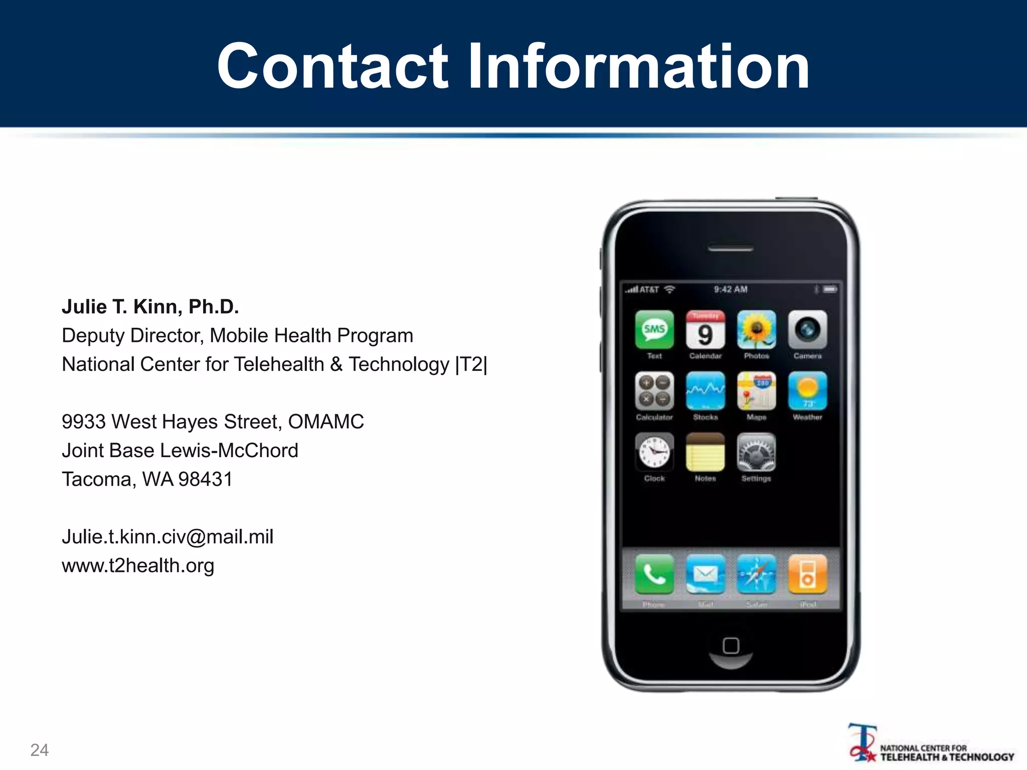 Contact Information

Julie T. Kinn, Ph.D.
Deputy Director, Mobile Health Program
National Center for Telehealth & Technology |T2|
9933 West Hayes Street, OMAMC
Joint Base Lewis-McChord
Tacoma, WA 98431
Julie.t.kinn.civ@mail.mil
www.t2health.org

24

 