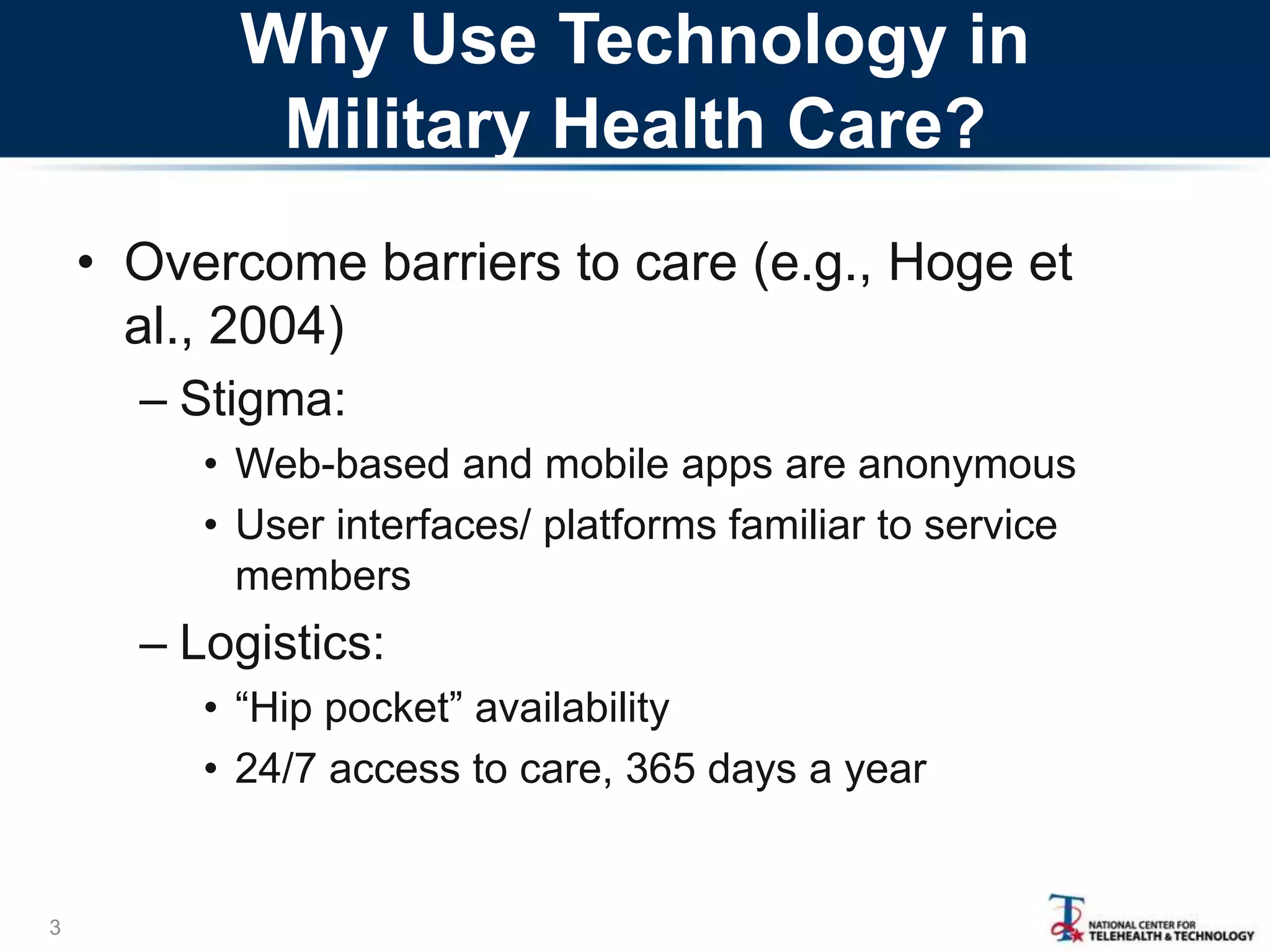 Why Use Technology in
Military Health Care?
• Overcome barriers to care (e.g., Hoge et
al., 2004)
– Stigma:
• Web-based and mobile apps are anonymous
• User interfaces/ platforms familiar to service
members

– Logistics:
• “Hip pocket” availability
• 24/7 access to care, 365 days a year

3

 
