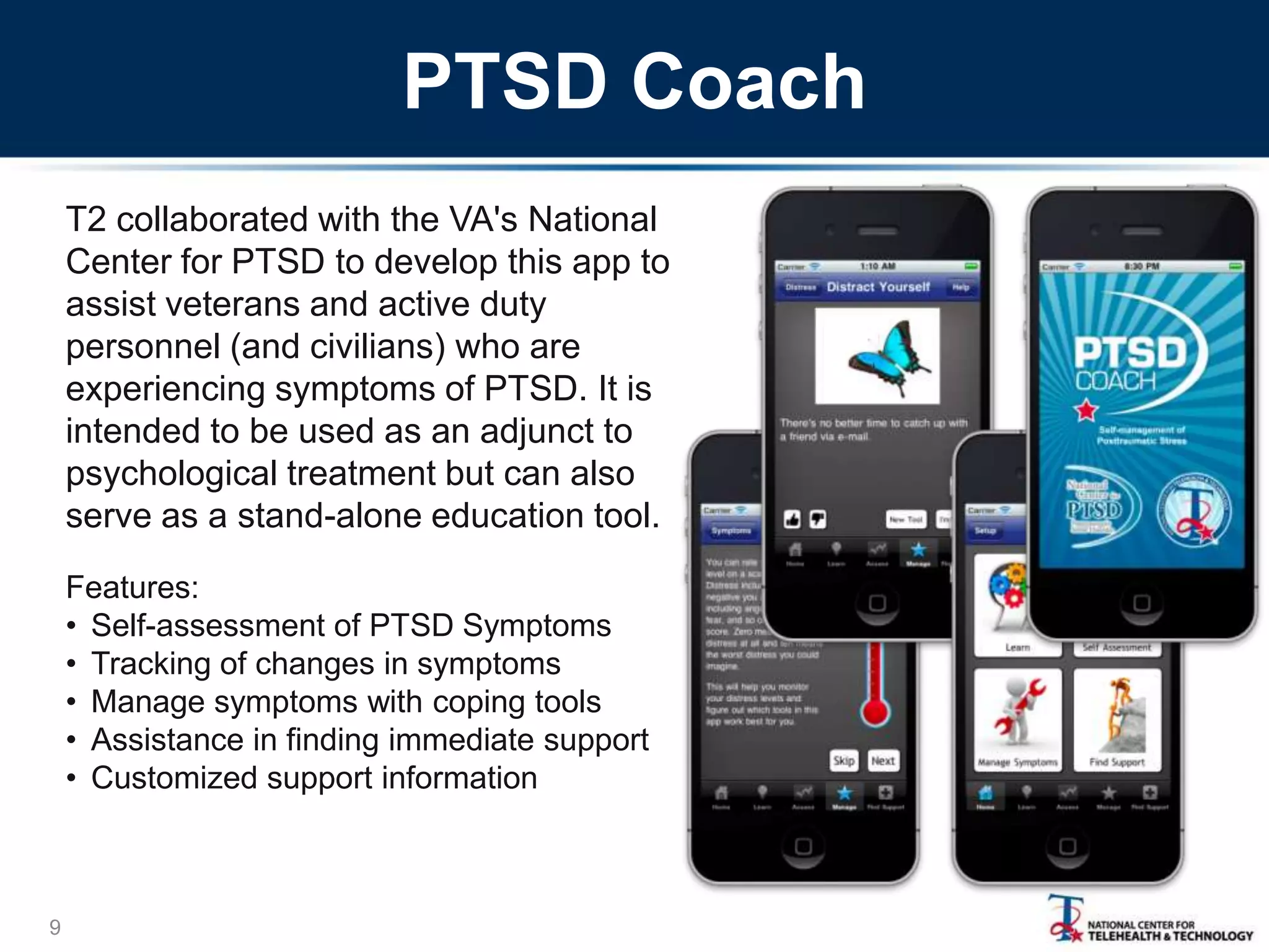 PTSD Coach
T2 collaborated with the VA's National
Center for PTSD to develop this app to
assist veterans and active duty
personnel (and civilians) who are
experiencing symptoms of PTSD. It is
intended to be used as an adjunct to
psychological treatment but can also
serve as a stand-alone education tool.
Features:
• Self-assessment of PTSD Symptoms
• Tracking of changes in symptoms
• Manage symptoms with coping tools
• Assistance in finding immediate support
• Customized support information

9

 