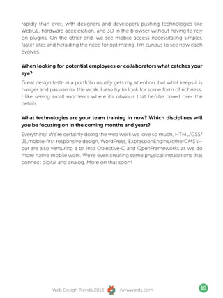 rapidly than ever, with designers and developers pushing technologies like
WebGL, hardware acceleration, and 3D in the browser without having to rely
on plugins. On the other end, we see mobile access necessitating simpler,
faster sites and heralding the need for optimizing. I’m curious to see how each
evolves.

When looking for potential employees or collaborators what catches your
eye?
Great design taste in a portfolio usually gets my attention, but what keeps it is
hunger and passion for the work. I also try to look for some form of richness;
I like seeing small moments where it’s obvious that he/she pored over the
details.

What technologies are your team training in now? Which disciplines will
you be focusing on in the coming months and years?
Everything! We’re certainly doing the web work we love so much, HTML/CSS/
JS,mobile-first responsive design, WordPress, ExpressionEngine/otherCMS’s—
but are also venturing a bit into Objective-C and OpenFrameworks as we do
more native mobile work. We’re even creating some physical installations that
connect digital and analog. More on that soon!




             Web Design Trends 2013        Awwwards.com                         10
 