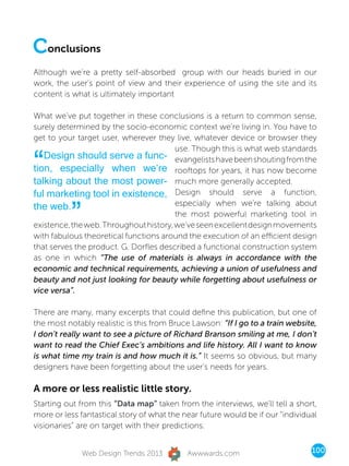Conclusions
Although we’re a pretty self-absorbed group with our heads buried in our
work, the user’s point of view and their experience of using the site and its
content is what is ultimately important

What we’ve put together in these conclusions is a return to common sense,
surely determined by the socio-economic context we’re living in. You have to
get to your target user, wherever they live, whatever device or browser they
                                        use. Though this is what web standards

“  Design should serve a func- evangelists have been shouting from the
tion, especially when we’re rooftops for years, it has now become
talking about the most power- much more generally accepted.
ful marketing tool in existence, Design should serve a function,

          ”
the web.                                especially when we’re talking about
                                        the most powerful marketing tool in
existence, the web. Throughout history, we’ve seen excellent design movements
with fabulous theoretical functions around the execution of an efficient design
that serves the product. G. Dorfles described a functional construction system
as one in which “The use of materials is always in accordance with the
economic and technical requirements, achieving a union of usefulness and
beauty and not just looking for beauty while forgetting about usefulness or
vice versa”.

There are many, many excerpts that could define this publication, but one of
the most notably realistic is this from Bruce Lawson: “If I go to a train website,
I don’t really want to see a picture of Richard Branson smiling at me, I don’t
want to read the Chief Exec’s ambitions and life history. All I want to know
is what time my train is and how much it is.” It seems so obvious, but many
designers have been forgetting about the user’s needs for years.

A more or less realistic little story.
Starting out from this “Data map” taken from the interviews, we’ll tell a short,
more or less fantastical story of what the near future would be if our “individual
visionaries” are on target with their predictions.


              Web Design Trends 2013        Awwwards.com                        100
 