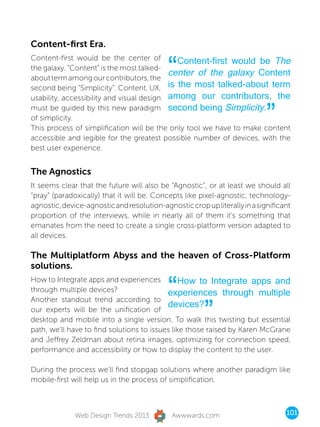 Content-first Era.


                                            “
Content-first would be the center of         Content-first would be The
the galaxy. “Content” is the most talked-
                                           center of the galaxy Content
about term among our contributors, the
second being “Simplicity”. Content, UX, is the most talked-about term
usability, accessibility and visual design among our contributors, the
must be guided by this new paradigm second being Simplicity.
of simplicity.
This process of simplification will be the only tool we have to make content
                                                                            ”
accessible and legible for the greatest possible number of devices, with the
best user experience.


The Agnostics
It seems clear that the future will also be “Agnostic”, or at least we should all
“pray” (paradoxically) that it will be. Concepts like pixel-agnostic, technology-
agnostic, device-agnostic and resolution-agnostic crop up literally in a significant
proportion of the interviews, while in nearly all of them it’s something that
emanates from the need to create a single cross-platform version adapted to
all devices.

The Multiplatform Abyss and the heaven of Cross-Platform
solutions.


                                            “   How to Integrate apps and
How to Integrate apps and experiences
through multiple devices?                  experiences through multiple

                                                        ”
Another standout trend according to
                                           devices?
our experts will be the unification of
desktop and mobile into a single version. To walk this twisting but essential
path, we’ll have to find solutions to issues like those raised by Karen McGrane
and Jeffrey Zeldman about retina images, optimizing for connection speed,
performance and accessibility or how to display the content to the user.

During the process we’ll find stopgap solutions where another paradigm like
mobile-first will help us in the process of simplification.



              Web Design Trends 2013         Awwwards.com                         101
 