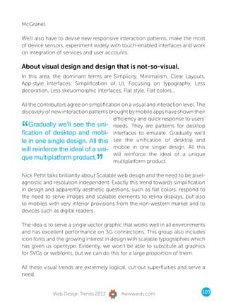 McGrane).

We’ll also have to devise new responsive interaction patterns, make the most
of device sensors, experiment widely with touch-enabled interfaces and work
on integration of services and user accounts.

About visual design and design that is not-so-visual.
In this area, the dominant terms are Simplicity, Minimalism, Clear Layouts,
App-style Interfaces, Simplification of UI, Focusing on typography, Less
decoration, Less skeuomorphic interfaces, Flat style, Flat colors...

All the contributors agree on simplification on a visual and interaction level. The
discovery of new interaction patterns brought by mobile apps have shown their
                                         efficiency and quick response to users’

“   Gradually we’ll see the uni- needs. They are patterns for desktop
fication of desktop and mobi- interfaces to emulate. Gradually we’ll
le in one single design. All this see the unification of desktop and
will reinforce the ideal of a uni- mobile in one single design. All this

                                 ”
                                         will reinforce the ideal of a unique
que multiplatform product.
                                         multiplatform product.

Nick Pettit talks brilliantly about Scalable web design and the need to be pixel-
agnostic and resolution independent. Exactly this trend towards simplification
in design and apparently aesthetic questions, such as flat colors, respond to
the need to serve images and scalable elements to retina displays, but also
to mobiles with very inferior provisions from the non-western market and to
devices such as digital readers.

The idea is to serve a single vector graphic that works well in all environments
and has excellent performance on 3G connections. This group also includes
icon fonts and the growing interest in design with scalable typographies which
has given us opentype. Evidently, we won’t be able to substitute all graphics
for SVGs or webfonts, but we can do this for a large proportion of them.

All these visual trends are extremely logical, cut out superfluities and serve a
need.


              Web Design Trends 2013         Awwwards.com                        103
 