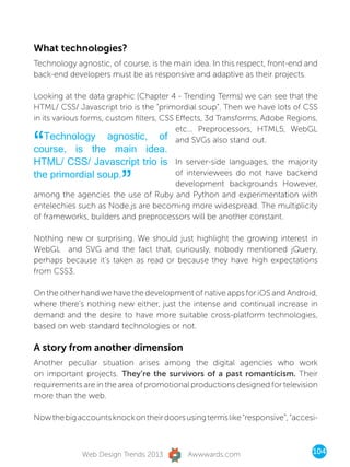 What technologies?
Technology agnostic, of course, is the main idea. In this respect, front-end and
back-end developers must be as responsive and adaptive as their projects.

Looking at the data graphic (Chapter 4 - Trending Terms) we can see that the
HTML/ CSS/ Javascript trio is the “primordial soup”. Then we have lots of CSS
in its various forms, custom filters, CSS Effects, 3d Transforms, Adobe Regions,
                                          etc... Preprocessors, HTML5, WebGL

“   Technology agnostic, of and SVGs also stand out.
course, is the main idea.
HTML/ CSS/ Javascript trio is In server-side languages, the majority

                         ”
the primordial soup.          of interviewees do not have backend
                                     development backgrounds However,
among the agencies the use of Ruby and Python and experimentation with
entelechies such as Node.js are becoming more widespread. The multiplicity
of frameworks, builders and preprocessors will be another constant.

Nothing new or surprising. We should just highlight the growing interest in
WebGL and SVG and the fact that, curiously, nobody mentioned jQuery,
perhaps because it’s taken as read or because they have high expectations
from CSS3.

On the other hand we have the development of native apps for iOS and Android,
where there’s nothing new either, just the intense and continual increase in
demand and the desire to have more suitable cross-platform technologies,
based on web standard technologies or not.

A story from another dimension
Another peculiar situation arises among the digital agencies who work
on important projects. They’re the survivors of a past romanticism. Their
requirements are in the area of promotional productions designed for television
more than the web.

Now the big accounts knock on their doors using terms like “responsive”, “accesi-



             Web Design Trends 2013        Awwwards.com                        104
 