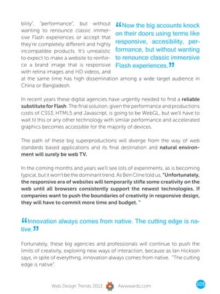 “
bility”, “performance”, but without        Now the big accounts knock
wanting to renounce classic immer-
                                        on their doors using terms like
sive Flash experiences or accept that
they’re completely different and highly responsive, accesibility, per-
incompatible products. It’s unrealistic formance, but without wanting
to expect to make a website to reinfor- to renounce classic immersive


                                                                   ”
ce a brand image that is responsive Flash experiences.
with retina images and HD videos, and
at the same time has high dissemination among a wide target audience in
China or Bangladesh.

In recent years these digital agencies have urgently needed to find a reliable
substitute for Flash. The final solution, given the performance and productions
costs of CSS3, HTML5 and Javascript, is going to be WebGL, but we’ll have to
wait til this or any other technology with similar performance and accelerated
graphics becomes accessible for the majority of devices.

The path of these big superproductions will diverge from the way of web
standards based applications and its final destination and natural environ-
ment will surely be web TV.

In the coming months and years we’ll see lots of experiments, as is becoming
typical, but it won’t be the dominant trend. As Ben Cline told us, “Unfortunately,
the responsive era of websites will temporarily stifle some creativity on the
web until all browsers consistently support the newest technologies. If
companies want to push the boundaries of creativity in responsive design,
they will have to commit more time and budget. ”




“” Innovation always comes from native. The cutting edge is na-
tive.

Fortunately, these big agencies and professionals will continue to push the
limits of creativity, exploring new ways of interaction, because as Ian Hickson
says, in spite of everything, innovation always comes from native. “The cutting
edge is native”.



              Web Design Trends 2013        Awwwards.com                        105
 