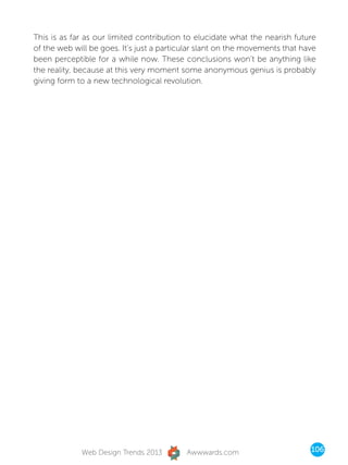 This is as far as our limited contribution to elucidate what the nearish future
of the web will be goes. It’s just a particular slant on the movements that have
been perceptible for a while now. These conclusions won’t be anything like
the reality, because at this very moment some anonymous genius is probably
giving form to a new technological revolution.




             Web Design Trends 2013        Awwwards.com                       106
 