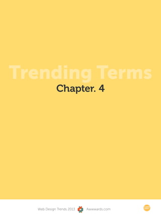 But of course, these are the chosen ones of the gods. Those with more human
abilities will be able to join the two worlds with fewer obstacles but with some
generous doses of ingenuity, availing themselves of the laws of simplicity of
form and function. Maybe we have to go through this trance to learn to be
better designers.




Trending Terms
                         Chapter. 4




             Web Design Trends 2013        Awwwards.com                       107
 