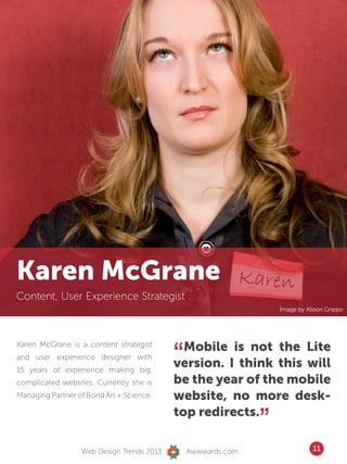 Karen McGrane
Content, User Experience Strategist
                                                                  Image by Alison Grippo




                                           “ Mobile is not the Lite
Karen McGrane is a content strategist
and user experience designer with
15 years of experience making big,
                                           version. I think this will
complicated websites. Currently she is     be the year of the mobile
Managing Partner of Bond Art + Science.    website, no more desk-
                                           top redirects.
                                                              ”
                  Web Design Trends 2013       Awwwards.com                  11
 