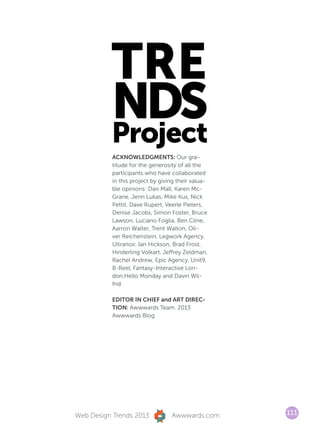 TRE
          NDS
          Project
           ACKNOWLEDGMENTS: Our gra-
           titude for the generosity of all the
           participants who have collaborated
           in this project by giving their valua-
           ble opinions: Dan Mall, Karen Mc-
           Grane, Jenn Lukas, Mike Kus, Nick
           Pettit, Dave Rupert, Veerle Pieters,
           Denise Jacobs, Simon Foster, Bruce
           Lawson, Luciano Foglia, Ben Cline,
           Aarron Walter, Trent Walton, Oli-
           ver Reichenstein, Legwork Agency,
           Ultranoir, Ian Hickson, Brad Frost,
           Hinderling Volkart, Jeffrey Zeldman,
           Rachel Andrew, Epic Agency, Unit9,
           B-Reel, Fantasy-Interactive Lon-
           don,Hello Monday and Davin Wil-
           frid.

           EDITOR IN CHIEF and ART DIREC-
           TION: Awwwards Team. 2013
           Awwwards Blog




Web Design Trends 2013            Awwwards.com      111
 