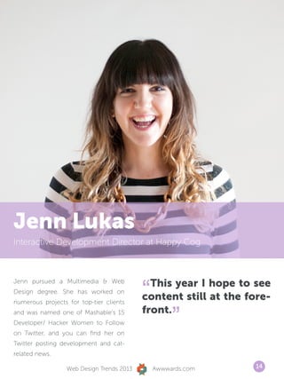 Jenn Lukas
Interactive Development Director at Happy Cog




                                           “ This year I hope to see
Jenn pursued a Multimedia  Web
Design degree. She has worked on
numerous projects for top-tier clients
                                           content still at the fore-
and was named one of Mashable’s 15
Developer/ Hacker Women to Follow
on Twitter, and you can find her on
                                           front.
                                                    ”
Twitter posting development and cat-
related news.

                  Web Design Trends 2013       Awwwards.com      14
 