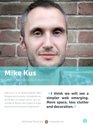 Mike Kus
Graphic, Web Designer  Illustrator




                                            “  I think we will see a
Mike Kus is a UK based Graphic/ Web
Designer and illustrator, considered one
of the best on today’s scene. He’s co-
                                            simpler web emerging.
founder of WorkFu and creator of a few      More space, less clutter
                                            and decoration.
                                                            ”
amazing online and print experiences.




                   Web Design Trends 2013    Awwwards.com        16
 