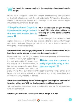 W     hat trends do you see coming in the near future in web and mobile
      design?

From a visual standpoint I think we’ll see (are already seeing) a simplification
of Graphic  UI design on both the web and mobile. We’ll see less decoration,
simple, bold and clear layouts and UI design. I think we’ll see less Apple
influenced skeuomorphic design, also.



“ Simplification of Graphic 
UI and mobile design on both
the web and mobile. Less is
                                       What technologies are you training
                                       in now? Which disciplines will you be
                                       focusing on in the coming months


        ”
                                       and years?
More.
                                    In the coming months I want to further
explore the concept of how to best express a brand or personality through
web design and how this can be maintained from the desktop experience
through to a mobile experience.

What should the new design principles be in a future where web and mobi-
le design must be focused on user experience and content?
I don’t think it’s a new thing to suggest that user experience and content are
a central focus when designing for
the web and mobile. It’s always been
                                         “   Make sure the content is
that way as far as I’m concerned. I’ll easily digestible using a sim-


                                                              ”
just carry on applying the same design ple clear layout.
principles I’ve always used, which are
pretty simple: Make sure the content is easily digestible using a simple clear
layout, the text is easy to read, and the site or app is easy to navigate and
understand. Apply these to all devices.

What animation techniques and effects applied to navigation and user in-
teraction will we see? Will we finally move beyond Parallax scroll?
Scrolling triggered animations seem to be hot right now but I’m really not sure
what will come next.

What do you think we’ll see in layout and UI design in 2013?


             Web Design Trends 2013        Awwwards.com                        17
 