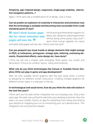 Simplicity, app-inspired design, responsive, single page websites, alterna-
tive navigation patterns...?
Again, I think we’ll see a simplification of UI design. Less is more.

Can we predict an explosion of creativity in interaction and animation now
that the technology is available and becoming more accessible from a web
standards point of view?


“  I don’t think human appe-
tite for clever animated web
                                      I think as long as the browser support is in
                                      place, yes, designers and programmers


                          ”
                                      will be doing some pretty crazy stuff. I
pages will ever die.                  don’t think human appetite for clever
animated web pages will ever die. Clients love that stuff!

Can you pinpoint any visual trends or design elements that might emerge
in 2013, as Letterpress, pictograms, vintage style, lettering, oversizing ele-
ments, Overprinted effects, swiss design etc. have done?
I think we will see a simpler web emerging. More space, less clutter and
decoration. A focus on content, layout, clarity and simplicity.

What role do you think technologies like Canvas or Scalable Vector Gra-
phics (SVG) can play in game and app development?
Well, for one, scalable vector graphics take the pain away when it comes
to designing for different screen resolutions. Creating multiple graphics for
different screen types is a total pain in the ass.

In technological and social terms, how do you think the web will evolve in
the next few years?
I think we’ll see the web further integrated into our everyday lives. Only a few
years ago ‘the web’ was surfing the web from your desktop and email. Now the
web is on your mobile, there’s an app for everything from taking and sharing
your photos to mapping your run to monitoring your car’s performance. This
integration will only become deeper.




              Web Design Trends 2013         Awwwards.com                        18
 