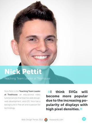 Nick Pettit
Teaching Team Leader at Treehouse




                                             “ I think SVGs will
Nick Pettit is the Teaching Team Leader
at Treehouse, an educational video
tutorial service that teaches web design,
                                            become more popular
web development, and iOS. Nick has a        due to the increasing po-
background in fine art and a passion for    pularity of displays with

                                                                ”
technology.
                                            high pixel densities.

                   Web Design Trends 2013     Awwwards.com          19
 