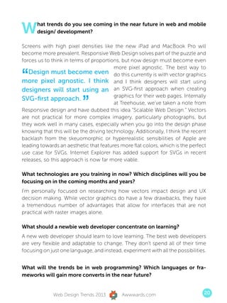W     hat trends do you see coming in the near future in web and mobile
      design/ development?

Screens with high pixel densities like the new iPad and MacBook Pro will
become more prevalent. Responsive Web Design solves part of the puzzle and
forces us to think in terms of proportions, but now design must become even
                                         more pixel agnostic. The best way to

“  Design must become even do this currently is with vector graphics
more pixel agnostic. I think and I think designers will start using
designers will start using an an SVG-first approach when creating

                           ”
                                         graphics for their web pages. Internally
SVG-first approach.
                                         at Treehouse, we’ve taken a note from
Responsive design and have dubbed this idea “Scalable Web Design.” Vectors
are not practical for more complex imagery, particularly photographs, but
they work well in many cases, especially when you go into the design phase
knowing that this will be the driving technology. Additionally, I think the recent
backlash from the skeuomorphic or hyperrealistic sensibilities of Apple are
leading towards an aesthetic that features more flat colors, which is the perfect
use case for SVGs. Internet Explorer has added support for SVGs in recent
releases, so this approach is now far more viable.

What technologies are you training in now? Which disciplines will you be
focusing on in the coming months and years?
I’m personally focused on researching how vectors impact design and UX
decision making. While vector graphics do have a few drawbacks, they have
a tremendous number of advantages that allow for interfaces that are not
practical with raster images alone.

What should a newbie web developer concentrate on learning?
A new web developer should learn to love learning. The best web developers
are very flexible and adaptable to change. They don’t spend all of their time
focusing on just one language, and instead, experiment with all the possibilities.


What will the trends be in web programming? Which languages or fra-
meworks will gain more converts in the near future?


              Web Design Trends 2013        Awwwards.com                         20
 