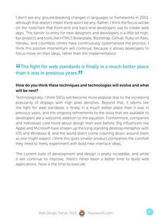 I don’t see any ground breaking changes in languages or frameworks in 2013,
although that doesn’t mean there won’t be any. Rather, I think the focus will be
on the toolchain that front-end and back-end developers use to create web
apps. The barrier to entry for new designers and developers is a little bit high,
but projects and tools like HTML5 Boilerplate, Bootstrap, Github, Ruby on Rails,
Heroku, and countless others have continuously systematized the process. I
think this positive momentum will continue, because it allows developers to
focus more on their ideas, rather than the implementation.




“ The fight for web standards is finally in a much better place
than it was in previous years.
                                      ”
How do you think these techniques and technologies will evolve and what
will be next?
Technologically, I think SVGs will become more popular due to the increasing
popularity of displays with high pixel densities. Beyond that, it seems like
the fight for web standards is finally in a much better place than it was in
previous years, and the ongoing refinements to the tools that are available to
developers are a welcome addition to the equation. Furthermore, companies
and individuals care more about design than ever before. Big influencers like
Apple and Microsoft have shaken up the long-standing desktop metaphor with
iOS and Windows 8, and the world didn’t come crashing down around them
as one might expect. I think this gives smaller product companies the comfort
they need to freely experiment with bold new interface ideas.

The current state of development and design is pretty incredible, and while
it will continue to improve, there’s never been a better time to build web
applications. Now is the time to execute.




             Web Design Trends 2013        Awwwards.com                         21
 