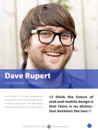 Dave Rupert
Lead Developer at Paravel Inc.




                                           “ I think the future of
Dave Rupert is the lead developer for
Paravel and host of “the ATX Web Show”,
a podcast about the local web design
                                           web and mobile design is
and development scene in Austin, Texas.    that there is no distinc-
                                           tion between the two.
                                                                 ”
                  Web Design Trends 2013       Awwwards.com      22
 