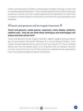 Linters, pre-processors, builders, and package managers will play a major role
in everyday web development. There may be a big technical hurdle there to get
everyone on board, but that’s a great opportunity for developers to make GUIs
in order to increase adoption among less command-line-savvy developers and
designers.




“   Touch and gestures will be hugely important.
                                                             ”
Touch and gestures, media queries, responsive, retina display, webfonts,
realtime web... How do you think these techniques and technologies will
evolve and what will be next?
Touch and gestures will be hugely important. Apple’s biggest selling products
are all touch-based. Microsoft’s Windows 8 is a touch-based interface. Chris
Coyier recently tweeted that he saw his mom try to tap her TV. Touch-enabled
devices are now the default stack, so it’s important that our designs have this
in mind. I don’t think we’re far off from where our websites will be expected to
have more advanced gesture-based interactions.




             Web Design Trends 2013        Awwwards.com                        24
 