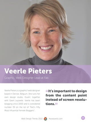 Veerle Pieters
Graphic, Web Designer Lead at Fab




                                            “ It’s important to design
Veerle Pieters is a graphic/ web designer
based in Deinze, Belgium. She runs her
own design studio, Duoh!, together
                                            from the content point
with Geert Leyseele. Veerle has been        instead of screen resolu-
                                            tions.
                                                     ”
blogging since 2003 and is considered
number 39 on the list of “NxE’s Fifty
Most Influential Female Bloggers“.



                   Web Design Trends 2013       Awwwards.com      25
 