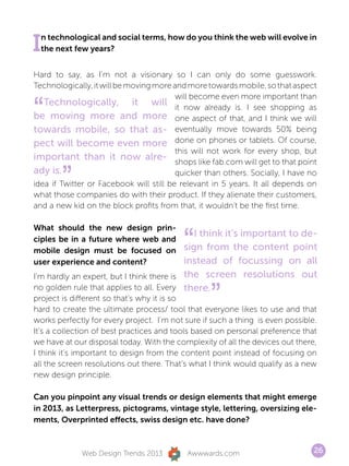 I n technological and social terms, how do you think the web will evolve in
  the next few years?


Hard to say, as I’m not a visionary so I can only do some guesswork.
Technologically, it will be moving more and more towards mobile, so that aspect


“
                                         will become even more important than
   Technologically, it will it now already is. I see shopping as
be moving more and more one aspect of that, and I think we will
towards mobile, so that as- eventually move towards 50% being
pect will become even more done on phones or tablets. Of course,
                                         this will not work for every shop, but
important than it now alre- shops like fab.com will get to that point
ady is.
        ”                                quicker than others. Socially, I have no
idea if Twitter or Facebook will still be relevant in 5 years. It all depends on
what those companies do with their product. If they alienate their customers,
and a new kid on the block profits from that, it wouldn’t be the first time.




                                          “
What should the new design prin-
                                              I think it’s important to de-
ciples be in a future where web and
mobile design must be focused on           sign from the content point
user experience and content?               instead of focussing on all
I’m hardly an expert, but I think there is the screen resolutions out
no golden rule that applies to all. Every there.
project is different so that’s why it is so       ”
hard to create the ultimate process/ tool that everyone likes to use and that
works perfectly for every project. I’m not sure if such a thing is even possible.
It’s a collection of best practices and tools based on personal preference that
we have at our disposal today. With the complexity of all the devices out there,
I think it’s important to design from the content point instead of focusing on
all the screen resolutions out there. That’s what I think would qualify as a new
new design principle.

Can you pinpoint any visual trends or design elements that might emerge
in 2013, as Letterpress, pictograms, vintage style, lettering, oversizing ele-
ments, Overprinted effects, swiss design etc. have done?



             Web Design Trends 2013        Awwwards.com                         26
 