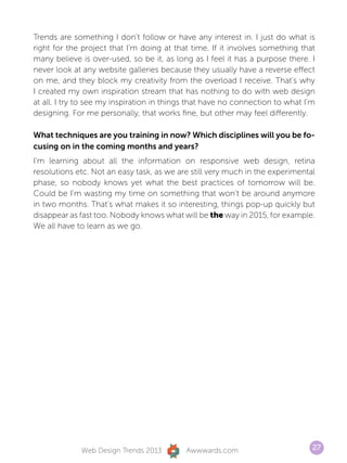 Trends are something I don’t follow or have any interest in. I just do what is
right for the project that I’m doing at that time. If it involves something that
many believe is over-used, so be it, as long as I feel it has a purpose there. I
never look at any website galleries because they usually have a reverse effect
on me, and they block my creativity from the overload I receive. That’s why
I created my own inspiration stream that has nothing to do with web design
at all. I try to see my inspiration in things that have no connection to what I’m
designing. For me personally, that works fine, but other may feel differently.

What techniques are you training in now? Which disciplines will you be fo-
cusing on in the coming months and years?
I’m learning about all the information on responsive web design, retina
resolutions etc. Not an easy task, as we are still very much in the experimental
phase, so nobody knows yet what the best practices of tomorrow will be.
Could be I’m wasting my time on something that won’t be around anymore
in two months. That’s what makes it so interesting, things pop-up quickly but
disappear as fast too. Nobody knows what will be the way in 2015, for example.
We all have to learn as we go.




             Web Design Trends 2013        Awwwards.com                         27
 