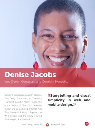 Denise Jacobs
Web Design Consultant and Creativity Evangelist




                                            “ Storytelling and visual
Denise R. Jacobs is an Author, Speaker,
Web Design Consultant, and Creativity
Evangelist. Based in Miami, Florida, she
                                            simplicity in web and
is the author of “The CSS Detective
Guide” and co-authored “InterAct with
Web Standards: A Holistic Approach to
                                            mobile design.
                                                               ”
Web Design” and the newly-released
Smashing Book #3 and #3 1/3.

                   Web Design Trends 2013       Awwwards.com       28
 