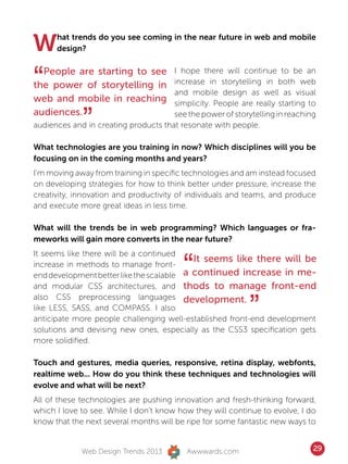 W     hat trends do you see coming in the near future in web and mobile
      design?



“ People are starting to see
the power of storytelling in
web and mobile in reaching
                                      I hope there will continue to be an
                                      increase in storytelling in both web
                                      and mobile design as well as visual
                                      simplicity. People are really starting to
audiences.
             ”                        see the power of storytelling in reaching
audiences and in creating products that resonate with people.

What technologies are you training in now? Which disciplines will you be
focusing on in the coming months and years?
I’m moving away from training in specific technologies and am instead focused
on developing strategies for how to think better under pressure, increase the
creativity, innovation and productivity of individuals and teams, and produce
and execute more great ideas in less time.

What will the trends be in web programming? Which languages or fra-
meworks will gain more converts in the near future?



                                         “
It seems like there will be a continued
                                           It seems like there will be
increase in methods to manage front-
end development better like the scalable a continued increase in me-
and modular CSS architectures, and thods to manage front-end


                                                            ”
also CSS preprocessing languages development.
like LESS, SASS, and COMPASS. I also
anticipate more people challenging well-established front-end development
solutions and devising new ones, especially as the CSS3 specification gets
more solidified.

Touch and gestures, media queries, responsive, retina display, webfonts,
realtime web... How do you think these techniques and technologies will
evolve and what will be next?
All of these technologies are pushing innovation and fresh-thinking forward,
which I love to see. While I don’t know how they will continue to evolve, I do
know that the next several months will be ripe for some fantastic new ways to


             Web Design Trends 2013       Awwwards.com                        29
 