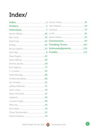 Index/
Index                                     3 Simon Foster       31
Preface                                   4 Trent Walton      49
Interviews                                7 Ultranoir         57
Aarron Walter                            46 Unit9             81
Ben Cline                                43 Veerle Pieters    25
Brad Frost                               65 Conclusions       99




                          Index
B-Reel                                   84 Trending Terms    107
Bruce Lawson                             35 Acknowledgments   110
Dan Mall                                  8 Credits           112
Dave Rupert                              22
Davin Wilfrid                            96
Denise Jacobs                            28
Epic Agency                              77
F-i London                               87
Hello Monday                             90
Hinderling Volkart                       68
Ian Hickson                              61
Jeffrey Zeldman                          71
Jenn Lukas                               14
Karen McGrane                            11
Legwork                                  54
Luciano Foglia                       40
Mike Kus                                 16
Nick Pettit                              19
Oliver Reichenstein                      51
Rachel Andrew                            74


                 Web Design Trends 2013         Awwwards.com      3
 