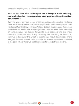 approach designing with all of the aforementioned combined.

What do you think we’ll see in layout and UI design in 2013? Simplicity,
app-inspired design, responsive, single page websites, alternative naviga-
tion patterns...?
Over the years, we have seen a shift from ridiculously complex interfaces
(think the Flash-based websites of the early 2000’s) to more simple and stark
interfaces. Much like the well-known Antoine de Saint-Exupery quote “Perfection
is achieved, not when there is nothing more to add, but when there is nothing
left to take away”, I am looking forward to more designers who also know
code who understand what is truly necessary, and in striving for perfection,
continue to take away that which is superfluous. Also, I do anticipate more
merging of the website and the app interfaces, where they are both simplified
to the point where there will be little or no difference between the two.




             Web Design Trends 2013       Awwwards.com                        30
 