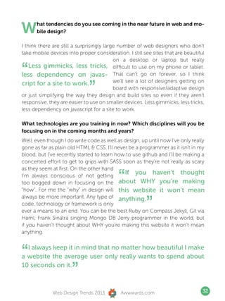 W     hat tendencies do you see coming in the near future in web and mo-
      bile design?

I think there are still a surprisingly large number of web designers who don’t
take mobile devices into proper consideration. I still see sites that are beautiful
                                           on a desktop or laptop but really

“   Less gimmicks, less tricks, difficult to use on my phone or tablet.
less dependency on javas- That can’t go on forever, so I think

                              ”
                                           we’ll see a lot of designers getting on
cript for a site to work.
                                           board with responsive/adaptive design
or just simplifying the way they design and build sites so even if they aren’t
responsive, they are easier to use on smaller devices. Less gimmicks, less tricks,
less dependency on javascript for a site to work.

What technologies are you training in now? Which disciplines will you be
focusing on in the coming months and years?
Well, even though I do write code as well as design, up until now I’ve only really
gone as far as plain old HTML  CSS. I’ll never be a programmer as it isn’t in my
blood, but I’ve recently started to learn how to use github and I’ll be making a
concerted effort to get to grips with SASS soon as they’re not really as scary


                                            “
as they seem at first. On the other hand
I’m always conscious of not getting
                                              If you haven’t thought
too bogged down in focusing on the about WHY you’re making
“how”. For me the “why” in design will this website it won’t mean


                                                        ”
always be more important. Any type of anything.
code, technology or framework is only
ever a means to an end. You can be the best Ruby on Compass Jekyll, Git via
Haml, Frank Sinatra singing Mongo DB Jerry programmer in the world, but
if you haven’t thought about WHY you’re making this website it won’t mean
anything.



“ I always keep it in mind that no matter how beautiful I make
a website the average user only really wants to spend about
10 seconds on it.
                      ”
              Web Design Trends 2013         Awwwards.com                         32
 