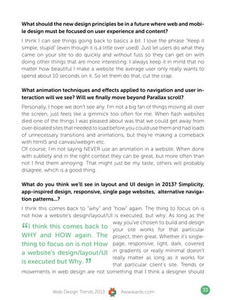 What should the new design principles be in a future where web and mobi-
le design must be focused on user experience and content?
I think I can see things going back to basics a bit. I love the phrase “Keep it
simple, stupid” (even though it is a little over used). Just let users do what they
came on your site to do quickly and without fuss so they can get on with
doing other things that are more interesting. I always keep it in mind that no
matter how beautiful I make a website the average user only really wants to
spend about 10 seconds on it. So let them do that, cut the crap.

What animation techniques and effects applied to navigation and user in-
teraction will we see? Will we finally move beyond Parallax scroll?
Personally, I hope we don’t see any. I’m not a big fan of things moving all over
the screen, just feels like a gimmick too often for me. When flash websites
died one of the things I was pleased about was that we could get away from
over-bloated sites that needed to load before you could use them and had loads
of unnecessary transitions and animations, but they’re making a comeback
with html5 and canvas/webgm etc.
Of course, I’m not saying NEVER use an animation in a website. When done
with subtlety and in the right context they can be great, but more often than
not I find them annoying. That might just be my taste, others will probably
disagree, which is a good thing.

What do you think we’ll see in layout and UI design in 2013? Simplicity,
app-inspired design, responsive, single page websites, alternative naviga-
tion patterns...?
I think this comes back to “why” and “how” again. The thing to focus on is
not how a website’s design/layout/UI is executed, but why. As long as the


“
                                     way you’ve chosen to build and design
   I think this comes back to your site works for that particular
WHY and HOW again. The project, then great. Whether it’s single-
thing to focus on is not How page, responsive, light, dark, covered
a website’s design/layout/UI in gradients or really minimal doesn’t

                            ”
                                     really matter as long as it works for
is executed but Why.                 that particular client’s site. Trends or
movements in web design are not something that I think a designer should


              Web Design Trends 2013         Awwwards.com                         33
 