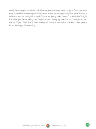 really be trying to emulate or follow when starting a new project. Just because
everyone else is making minimal, responsive, one-page sites that look like apps
with circles for navigation and Futura for body text, doesn’t mean that’s right
for what you’re working on. Do your own thing, ignore trends, start your own
trends if you feel like it, and above all think about what the end user needs
from what you’re creating.




             Web Design Trends 2013       Awwwards.com                        34
 