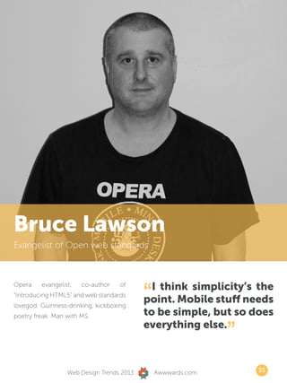 Bruce Lawson
Evangelist of Open web standards




                                           “ I think simplicity’s the
Opera    evangelist,   co-author    of
“Introducing HTML5” and web standards
lovegod. Guinness-drinking, kickboxing
                                           point. Mobile stuff needs
poetry freak. Man with MS.                 to be simple, but so does
                                           everything else.
                                                              ”
                  Web Design Trends 2013       Awwwards.com       35
 