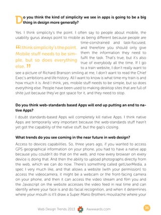 D   o you think the kind of simplicity we see in apps is going to be a big
    thing in design more generally?

Yes. I think simplicity’s the point. I often say to people about mobile, the
usability gurus always point to mobile as being different because people are
                                          time-constrained and task-focused,


“  I think simplicity’s the point. and therefore you should only give
Mobile stuff needs to be sim- them the information they need to
ple, but so does everything
                                          fulfil the task. That’s true, but it’s also
                                          true of everybody all the time. If I go
else.
       ”                                  to a train website, I don’t really want to
see a picture of Richard Branson smiling at me, I don’t want to read the Chief
Exec’s ambitions and life history. All I want to know is what time my train is and
how much it is. And I think, yes, mobile stuff needs to be simple, but so does
everything else. People have been used to making desktop sites that are full of
shite just because they’ve got space for it, and they need to stop.


Do you think web-standards based Apps will end up putting an end to na-
tive Apps?
I doubt standards-based Apps will completely kill native Apps. I think native
Apps are temporarily very important because the web-standards stuff hasn’t
yet got the capability of the native stuff, but the gap’s closing.

What trends do you see coming in the near future in web design?
Access to devices capabilities. So, three years ago, if you wanted to access
GPS geographical information on your phone, you had to have a native app
because you couldn’t do that on the web, and now every browser on every
device is doing that. And then the ability to upload photographs directly from
the web, which we can do now. There’s something called getUserMedia, a
spec I very much like, and that allows a website (with your permission) to
access the videocamera, it might be a webcam or the front-facing camera
on your phone, and then it can access the video stream and film you and
the Javascript on the website accesses the video feed in real time and can
identify where your face is and do facial recognition, and when it determines
where your mouth is it’ll draw a Super Mario Brothers moustache where your


              Web Design Trends 2013          Awwwards.com                          36
 