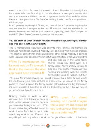 mouth is. And this, of course is the zenith of tech. But what this is really for is
in-browser video conferencing, so the website can access your microphone
and your camera and then connect it up to someone else’s website where
they can hear your voice. You’ve effectively got video conferencing with no
third-party app.
I can’t promise anything for Opera, and I certainly can’t promise anything for
anyone else, but I imagine in the next 12 months that’ll be available in the
newest browsers on devices that have that capability, yeah. That’s all part of
web RTC [Real Time Communication] at the moment.

You did a talk on what’s next in Responsive web design, where you mentio-
ned web on TV. Is that what’s next?
The TV manfacturers really want web on TV to work. I think at the moment the
killer app hasn’t been invented. Nobody’s yet come up with the killer product.
TV’s great for some things and it’s rubbish for other things. Nobody is going to
want to put all their social networking stuff up on the telly when your grandma


“
                                          and your kids are in the same room.
    The TV manfacturers rea- There’s things you don’t want in a
lly want web on TV to work. I family space. You’re unlikely to want to
think at the moment the killer type an e-mail on the TV because your

                                   ”
                                          hunting and pecking with the remote
app hasn’t been invented.
                                          for the letters and it’s rubbish. But then
TV’s great for shared viewing, so I could imagine that a killer TV app would
let you look at your Flickr pictures as a slideshow, so instead of the family
gathered round a laptop, the family can be gathered round a big screen and
it’s more sociable. I think that as yet, the technology is there, but we haven’t
yet worked out how to use it best.



                                            “
Nobody wants to write a Word
                                            TV’s great for shared
document on their television, because
a) it’s rubbish as an experience because viewing, so I could imagine
you haven’t got a keyboard, and b) TV’s that a killer TV app would let
leisure, and writing a Word document’s you look at your Flickr pictu-


                                                                     ”
work. I work from home so I make
                                         res as a slideshow.
sure I only work in my office and the
only thing I do in my office is work, so I’ve got differentiation. I think that’s


              Web Design Trends 2013         Awwwards.com                          37
 