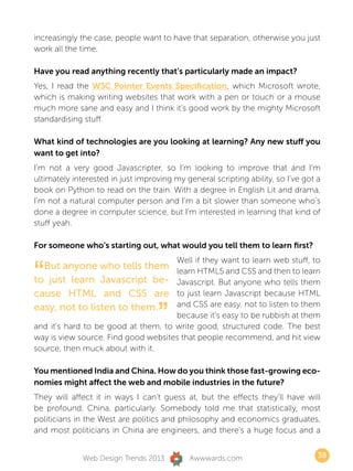 increasingly the case, people want to have that separation, otherwise you just
work all the time.

Have you read anything recently that’s particularly made an impact?
Yes, I read the W3C Pointer Events Specification, which Microsoft wrote,
which is making writing websites that work with a pen or touch or a mouse
much more sane and easy and I think it’s good work by the mighty Microsoft
standardising stuff.

What kind of technologies are you looking at learning? Any new stuff you
want to get into?
I’m not a very good Javascripter, so I’m looking to improve that and I’m
ultimately interested in just improving my general scripting ability, so I’ve got a
book on Python to read on the train. With a degree in English Lit and drama,
I’m not a natural computer person and I’m a bit slower than someone who’s
done a degree in computer science, but I’m interested in learning that kind of
stuff yeah.

For someone who’s starting out, what would you tell them to learn first?



“
                                     Well if they want to learn web stuff, to
  But anyone who tells them learn HTML5 and CSS and then to learn
to just learn Javascript be- Javascript. But anyone who tells them
cause HTML and CSS are to just learn Javascript because HTML

                                   ”
easy, not to listen to them.         and CSS are easy, not to listen to them
                                     because it’s easy to be rubbish at them
and it’s hard to be good at them, to write good, structured code. The best
way is view source. Find good websites that people recommend, and hit view
source, then muck about with it.

You mentioned India and China. How do you think those fast-growing eco-
nomies might affect the web and mobile industries in the future?
They will affect it in ways I can’t guess at, but the effects they’ll have will
be profound. China, particularly. Somebody told me that statistically, most
politicians in the West are politics and philosophy and economics graduates,
and most politicians in China are engineers, and there’s a huge focus and a


              Web Design Trends 2013         Awwwards.com                         38
 