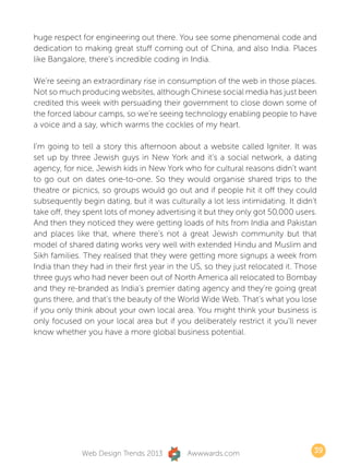 huge respect for engineering out there. You see some phenomenal code and
dedication to making great stuff coming out of China, and also India. Places
like Bangalore, there’s incredible coding in India.

We’re seeing an extraordinary rise in consumption of the web in those places.
Not so much producing websites, although Chinese social media has just been
credited this week with persuading their government to close down some of
the forced labour camps, so we’re seeing technology enabling people to have
a voice and a say, which warms the cockles of my heart.

I’m going to tell a story this afternoon about a website called Igniter. It was
set up by three Jewish guys in New York and it’s a social network, a dating
agency, for nice, Jewish kids in New York who for cultural reasons didn’t want
to go out on dates one-to-one. So they would organise shared trips to the
theatre or picnics, so groups would go out and if people hit it off they could
subsequently begin dating, but it was culturally a lot less intimidating. It didn’t
take off, they spent lots of money advertising it but they only got 50,000 users.
And then they noticed they were getting loads of hits from India and Pakistan
and places like that, where there’s not a great Jewish community but that
model of shared dating works very well with extended Hindu and Muslim and
Sikh families. They realised that they were getting more signups a week from
India than they had in their first year in the US, so they just relocated it. Those
three guys who had never been out of North America all relocated to Bombay
and they re-branded as India’s premier dating agency and they’re going great
guns there, and that’s the beauty of the World Wide Web. That’s what you lose
if you only think about your own local area. You might think your business is
only focused on your local area but if you deliberately restrict it you’ll never
know whether you have a more global business potential.




              Web Design Trends 2013         Awwwards.com                         39
 
