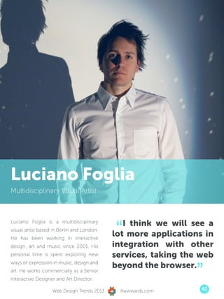 Luciano Foglia
Multidisciplinary Visual Artist




                                            “  I think we will see a
Luciano Foglia is a multidisciplinary
visual artist based in Berlin and London.
He has been working in interactive
                                            lot more applications in
design, art and music since 2001. His       integration with other
personal time is spent exploring new        services, taking the web

                                                                ”
ways of expression in music, design and
                                            beyond the browser.
art. He works commercially as a Senior
Interactive Designer and Art Director.

                   Web Design Trends 2013    Awwwards.com        40
 