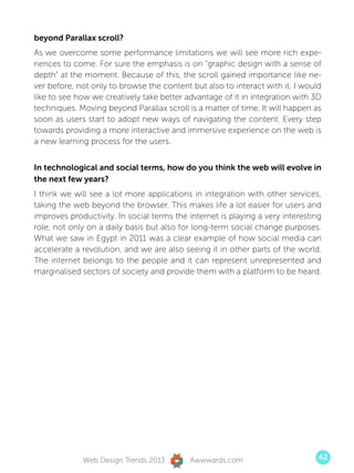 beyond Parallax scroll?
As we overcome some performance limitations we will see more rich expe-
riences to come. For sure the emphasis is on “graphic design with a sense of
depth” at the moment. Because of this, the scroll gained importance like ne-
ver before, not only to browse the content but also to interact with it. I would
like to see how we creatively take better advantage of it in integration with 3D
techniques. Moving beyond Parallax scroll is a matter of time. It will happen as
soon as users start to adopt new ways of navigating the content. Every step
towards providing a more interactive and immersive experience on the web is
a new learning process for the users.


In technological and social terms, how do you think the web will evolve in
the next few years?
I think we will see a lot more applications in integration with other services,
taking the web beyond the browser. This makes life a lot easier for users and
improves productivity. In social terms the internet is playing a very interesting
role, not only on a daily basis but also for long-term social change purposes.
What we saw in Egypt in 2011 was a clear example of how social media can
accelerate a revolution, and we are also seeing it in other parts of the world.
The internet belongs to the people and it can represent unrepresented and
marginalised sectors of society and provide them with a platform to be heard.




             Web Design Trends 2013        Awwwards.com                         42
 