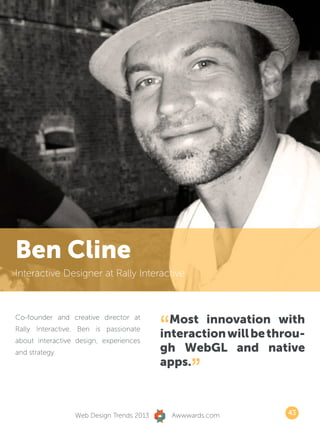 Ben Cline
Interactive Designer at Rally Interactive




                                          “ Most innovation with
Co-founder and creative director at
Rally Interactive. Ben is passionate
about interactive design, experiences
                                          interaction will be throu-
and strategy.                             gh WebGL and native
                                          apps.
                                                  ”
                 Web Design Trends 2013       Awwwards.com      43
 