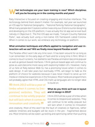 W     hat technologies are your team training in now? Which disciplines
      will you be focusing on in the coming months and years?

Rally Interactive is focused on creating engaging and intuitive interfaces. The
technology behind them doesn’t matter. For example, last year we launched
an iOS app for National Geographic - “National Parks by National Geographic”.
What many people don’t realize is while it was only our 2nd encounter designing
and developing on the iOS platform, it was actually the 1st app we’ve ever built
natively in Objective-C. The first iOS app we made, “Canyon Country National
Parks”, was actually built using a non-native iOS framework called Corona.
When it comes to our work, we embrace any technology or platform.

What animation techniques and effects applied to navigation and user in-
teraction will we see? Will we finally move beyond Parallax scroll?
The Parallax effect won’t die any time soon. It has been around for as long as
I can remember (in the early days of Flash and for a long time in film). When it
comes to touch screens, I’ve started to see Parallax animation become popular
as well as gesture based interfaces. I think gesture based apps will continue to
grow as users become more savvy with exploring hidden UI’s. However, many
of us here at Rally believe Web GL has a promising future when it comes to
web design. It will take years but eventually HTML will begin to fade as the
platform of choice for websites because it was never meant to serve up rich
media or interactive experiences in the first place. Most hardcore programmers
will probably agree that HTML and CSS mark-up languages are no longer ideal
                                         to build on.

“  I think 2013 will be a year of
limbo when it comes to [res-
ponsive] websites. They will
                                        What do you think we’ll see in layout
                                        and UI design in 2013?
continue to be wildly popular           I think 2013 will be a year of limbo when
but will lack when it comes to          it comes to [responsive] websites. They


                                 ”
                                        will continue to be wildly popular but
innovation and creativity.              will lack when it comes to innovation
and creativity. Most of this won’t be the fault of creatives or Agencies, rather
website timelines and budgets will be stuck in the pre - fragmented device
era. Most timelines will be eaten up testing and optimizing rather than pushing



             Web Design Trends 2013        Awwwards.com                         44
 