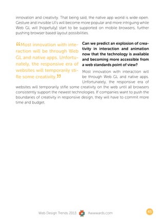 innovation and creativity. That being said, the native app world is wide open.
Gesture and invisible UI’s will become more popular and more intriguing while
Web GL will [hopefully] start to be supported on mobile browsers, further
pushing browser based layout possibilities.



“  Most innovation with inte-         Can we predict an explosion of crea-
                                      tivity in interaction and animation
raction will be through Web
                                      now that the technology is available
GL and native apps. Unfortu-          and becoming more accessible from
nately, the responsive era of         a web standards point of view?
websites will temporarily sti-         Most innovation with interaction will
fle some creativity.
                       ”               be through Web GL and native apps.
                                       Unfortunately, the responsive era of
websites will temporarily stifle some creativity on the web until all browsers
consistently support the newest technologies. If companies want to push the
boundaries of creativity in responsive design, they will have to commit more
time and budget.




             Web Design Trends 2013       Awwwards.com                       45
 