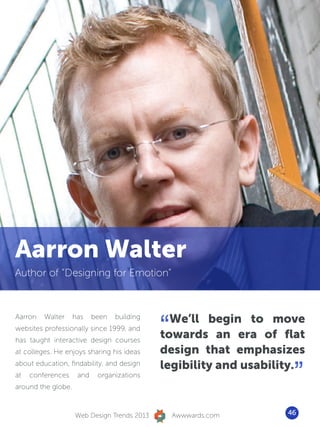Aarron Walter
Author of “Designing for Emotion”




                                             “ We’ll begin to move
Aarron   Walter     has    been   building
websites professionally since 1999, and
has taught interactive design courses
                                             towards an era of flat
at colleges. He enjoys sharing his ideas     design that emphasizes

                                                                    ”
                                             legibility and usability.
about education, findability, and design
at   conferences     and    organizations
around the globe.



                    Web Design Trends 2013       Awwwards.com      46
 